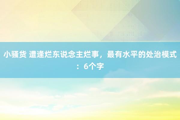 小骚货 遭逢烂东说念主烂事，最有水平的处治模式：6个字