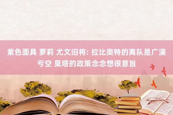 紫色面具 萝莉 尤文旧将: 拉比奥特的离队是广漠亏空 莫塔的政策念念想很意旨