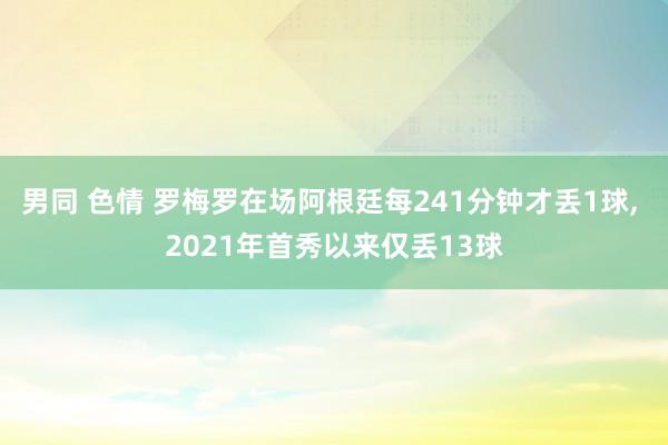 男同 色情 罗梅罗在场阿根廷每241分钟才丢1球， 2021年首秀以来仅丢13球