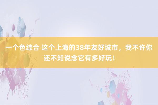 一个色综合 这个上海的38年友好城市，我不许你还不知说念它有多好玩！