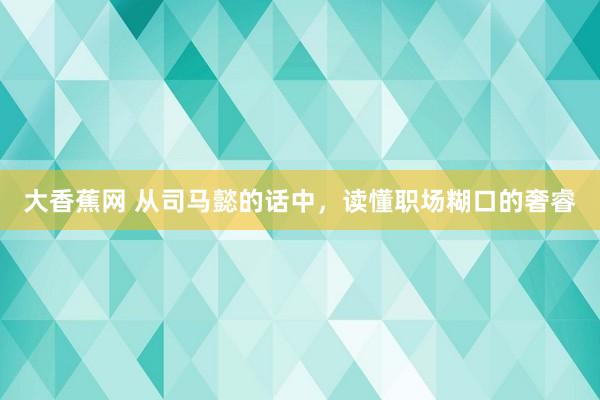 大香蕉网 从司马懿的话中，读懂职场糊口的奢睿