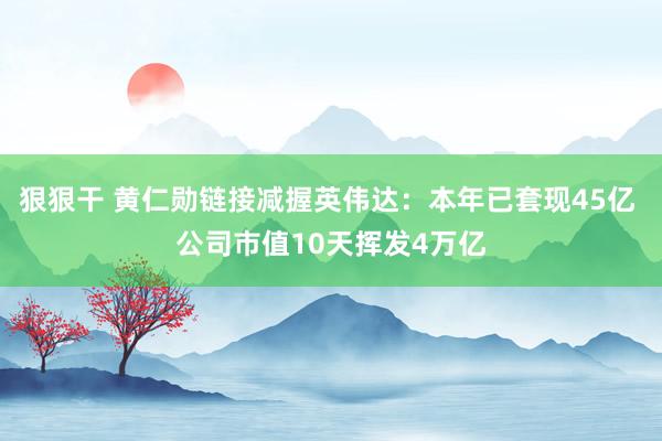 狠狠干 黄仁勋链接减握英伟达：本年已套现45亿 公司市值10天挥发4万亿