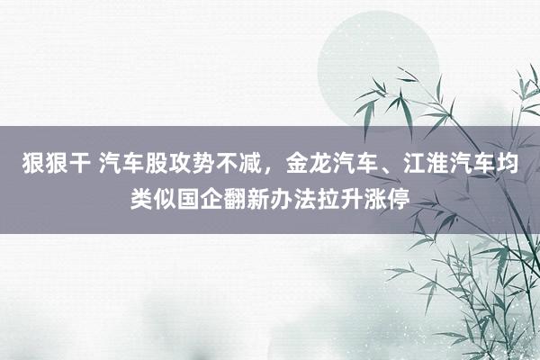 狠狠干 汽车股攻势不减，金龙汽车、江淮汽车均类似国企翻新办法拉升涨停