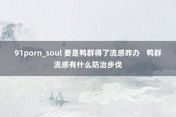 91porn_soul 要是鸭群得了流感咋办   鸭群流感有什么防治步伐