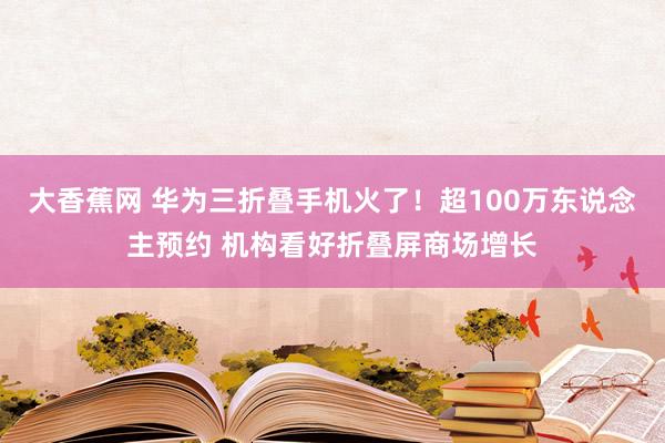 大香蕉网 华为三折叠手机火了！超100万东说念主预约 机构看好折叠屏商场增长