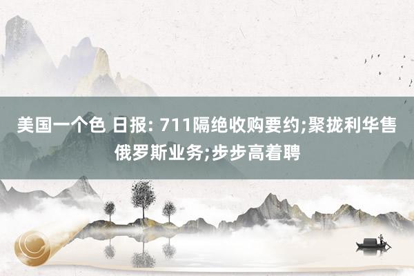 美国一个色 日报: 711隔绝收购要约;聚拢利华售俄罗斯业务;步步高着聘