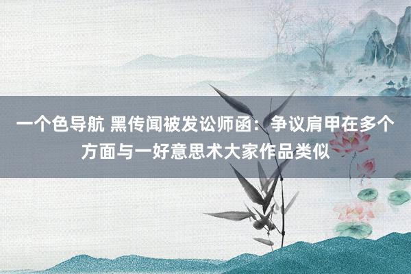 一个色导航 黑传闻被发讼师函：争议肩甲在多个方面与一好意思术大家作品类似