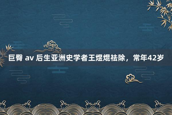 巨臀 av 后生亚洲史学者王煜焜祛除，常年42岁