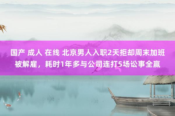 国产 成人 在线 北京男人入职2天拒却周末加班被解雇，耗时1年多与公司连打5场讼事全赢