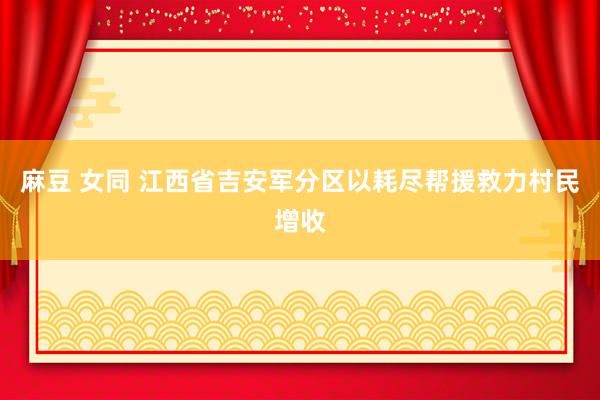 麻豆 女同 江西省吉安军分区以耗尽帮援救力村民增收