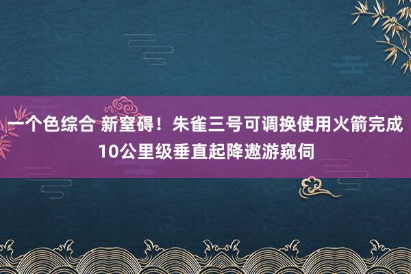 一个色综合 新窒碍！朱雀三号可调换使用火箭完成10公里级垂直起降遨游窥伺