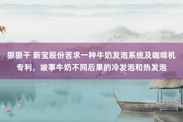 狠狠干 新宝股份苦求一种牛奶发泡系统及咖啡机专利，竣事牛奶不同后果的冷发泡和热发泡