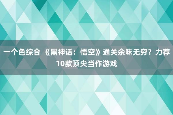 一个色综合 《黑神话：悟空》通关余味无穷？力荐10款顶尖当作游戏