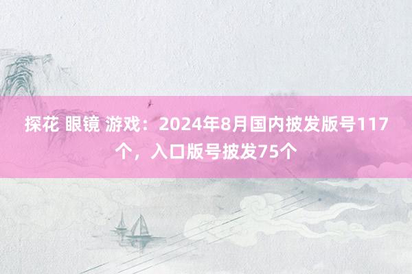 探花 眼镜 游戏：2024年8月国内披发版号117个，入口版号披发75个