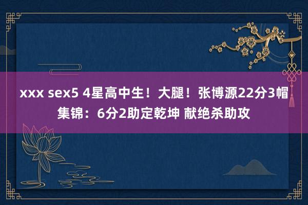 xxx sex5 4星高中生！大腿！张博源22分3帽集锦：6分2助定乾坤 献绝杀助攻