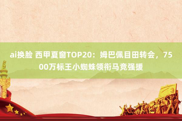 ai换脸 西甲夏窗TOP20：姆巴佩目田转会，7500万标王小蜘蛛领衔马竞强援