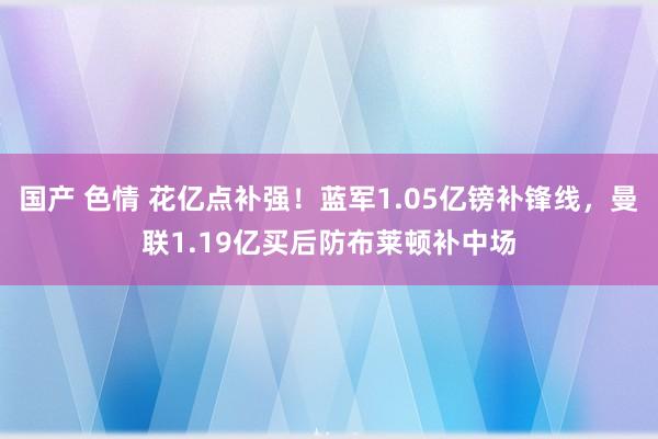 国产 色情 花亿点补强！蓝军1.05亿镑补锋线，曼联1.19亿买后防布莱顿补中场