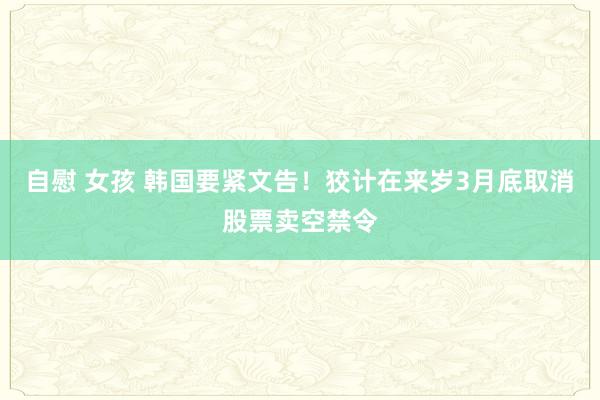 自慰 女孩 韩国要紧文告！狡计在来岁3月底取消股票卖空禁令