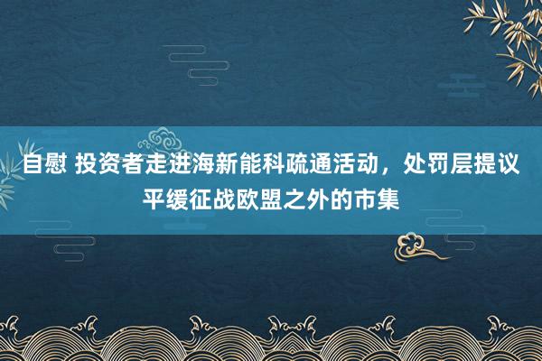 自慰 投资者走进海新能科疏通活动，处罚层提议平缓征战欧盟之外的市集