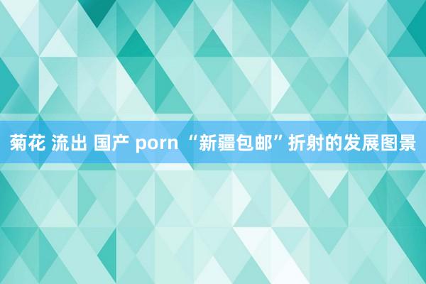 菊花 流出 国产 porn “新疆包邮”折射的发展图景