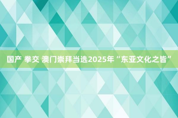 国产 拳交 澳门崇拜当选2025年“东亚文化之皆”