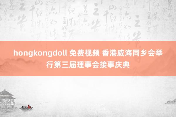 hongkongdoll 免费视频 香港威海同乡会举行第三届理事会接事庆典