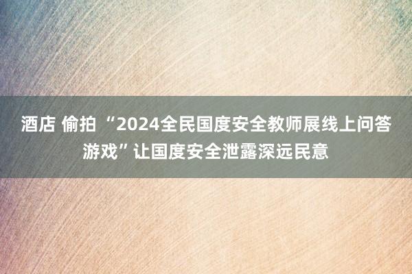 酒店 偷拍 “2024全民国度安全教师展线上问答游戏”让国度安全泄露深远民意