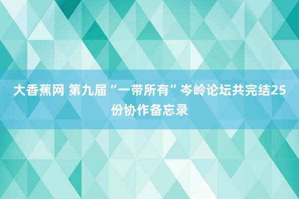 大香蕉网 第九届“一带所有”岑岭论坛共完结25份协作备忘录