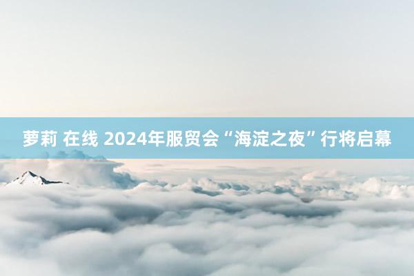 萝莉 在线 2024年服贸会“海淀之夜”行将启幕