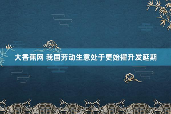 大香蕉网 我国劳动生意处于更始擢升发延期