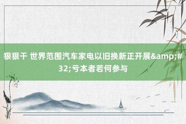 狠狠干 世界范围汽车家电以旧换新正开展&#32;亏本者若何参与