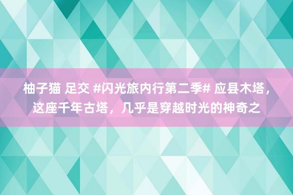 柚子猫 足交 #闪光旅内行第二季# 应县木塔，这座千年古塔，几乎是穿越时光的神奇之