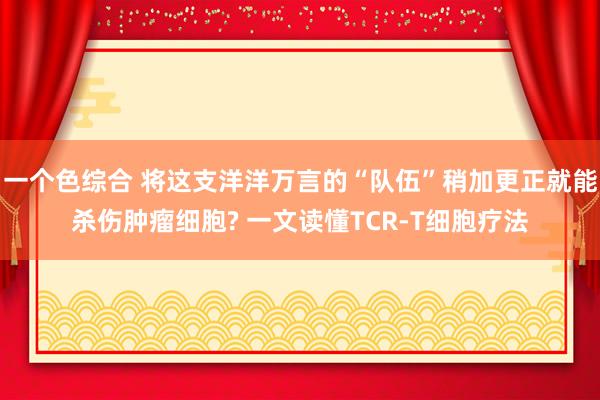 一个色综合 将这支洋洋万言的“队伍”稍加更正就能杀伤肿瘤细胞? 一文读懂TCR-T细胞疗法