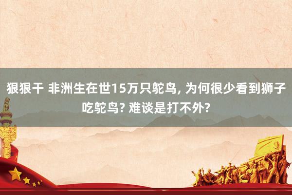 狠狠干 非洲生在世15万只鸵鸟， 为何很少看到狮子吃鸵鸟? 难谈是打不外?