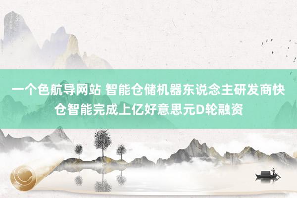 一个色航导网站 智能仓储机器东说念主研发商快仓智能完成上亿好意思元D轮融资