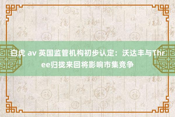 白虎 av 英国监管机构初步认定：沃达丰与Three归拢来回将影响市集竞争