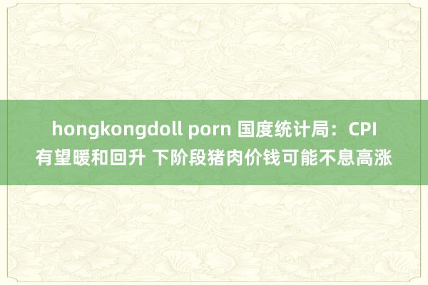 hongkongdoll porn 国度统计局：CPI有望暖和回升 下阶段猪肉价钱可能不息高涨