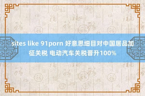 sites like 91porn 好意思细目对中国居品加征关税 电动汽车关税晋升100%