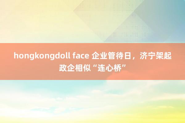 hongkongdoll face 企业管待日，济宁架起政企相似“连心桥”