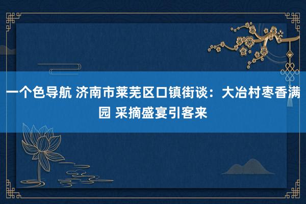 一个色导航 济南市莱芜区口镇街谈：大冶村枣香满园 采摘盛宴引客来