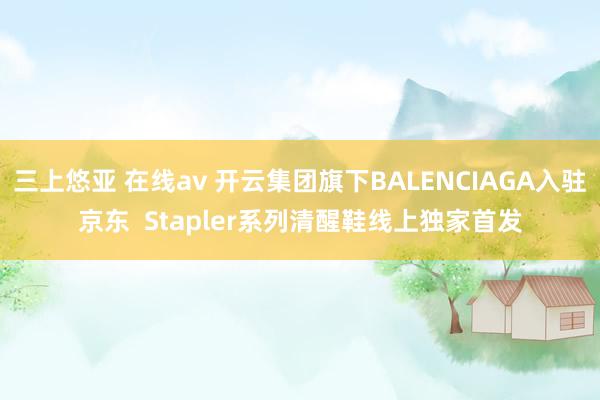 三上悠亚 在线av 开云集团旗下BALENCIAGA入驻京东  Stapler系列清醒鞋线上独家首发