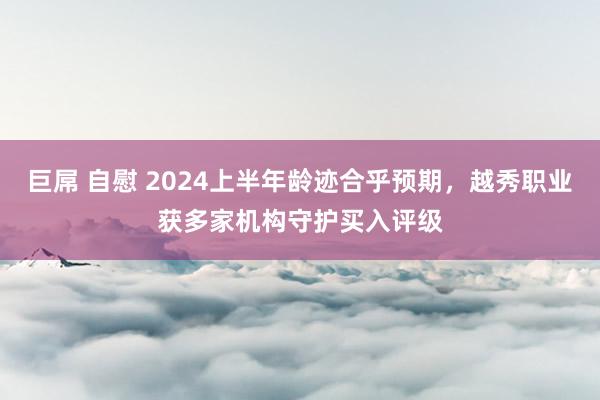 巨屌 自慰 2024上半年龄迹合乎预期，越秀职业获多家机构守护买入评级