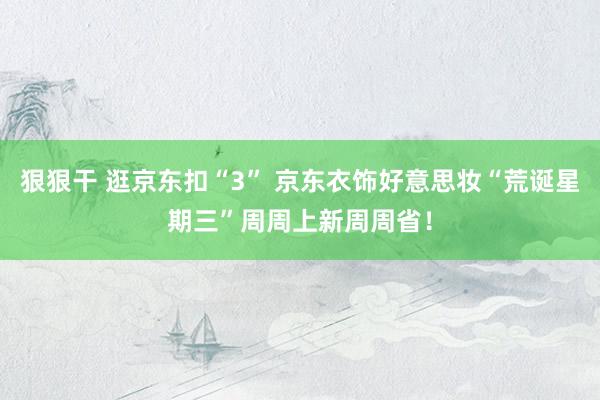 狠狠干 逛京东扣“3” 京东衣饰好意思妆“荒诞星期三”周周上新周周省！