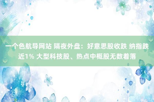 一个色航导网站 隔夜外盘：好意思股收跌 纳指跌近1% 大型科技股、热点中概股无数着落