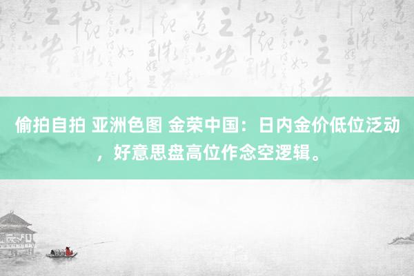 偷拍自拍 亚洲色图 金荣中国：日内金价低位泛动，好意思盘高位作念空逻辑。