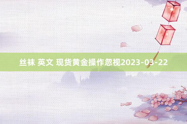 丝袜 英文 现货黄金操作忽视2023-03-22