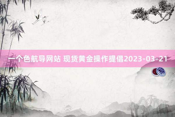 一个色航导网站 现货黄金操作提倡2023-03-21