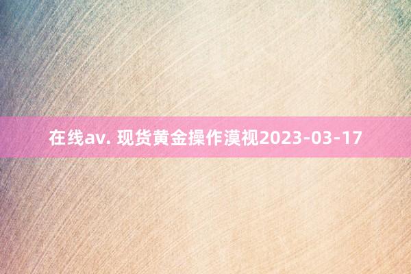 在线av. 现货黄金操作漠视2023-03-17