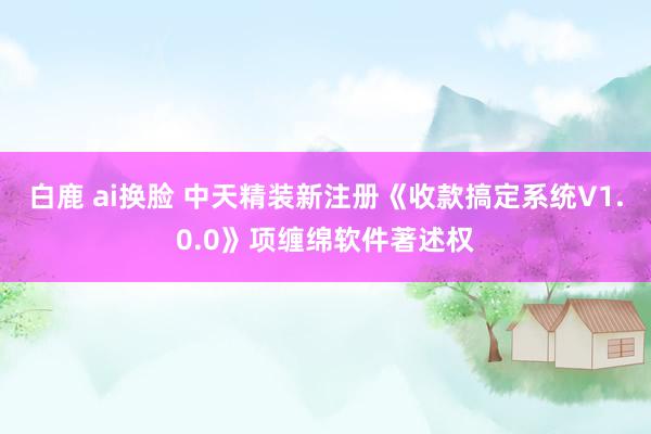 白鹿 ai换脸 中天精装新注册《收款搞定系统V1.0.0》项缠绵软件著述权