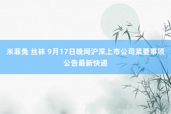 米菲兔 丝袜 9月17日晚间沪深上市公司紧要事项公告最新快递